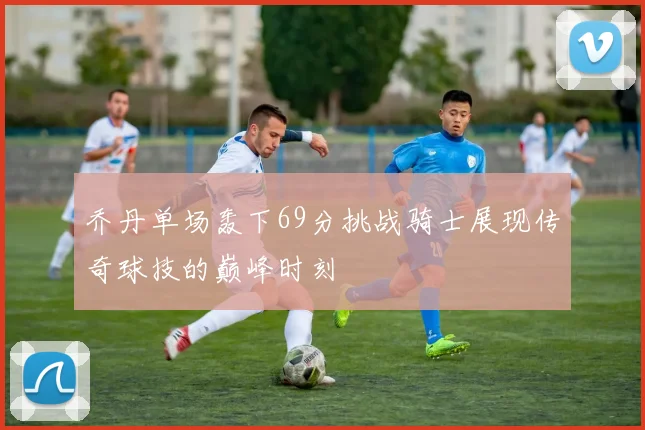 乔丹单场轰下69分挑战骑士展现传奇球技的巅峰时刻