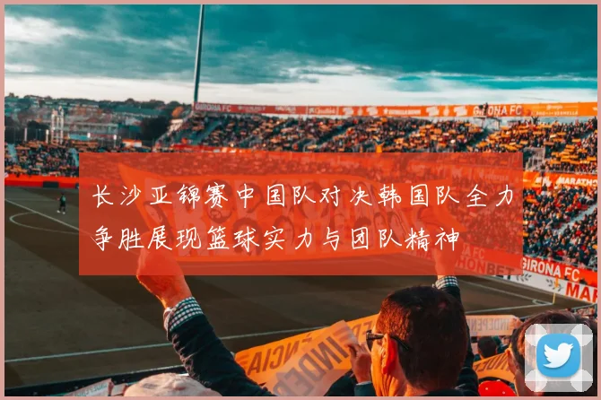 长沙亚锦赛中国队对决韩国队全力争胜展现篮球实力与团队精神